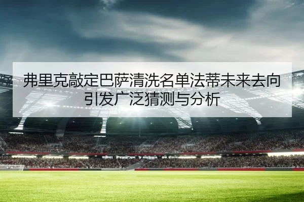 弗里克敲定巴萨清洗名单法蒂未来去向引发广泛猜测与分析
