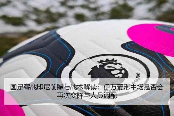 国足客战印尼前瞻与战术解读：伊万菱形中场是否会再次变阵与人员调配